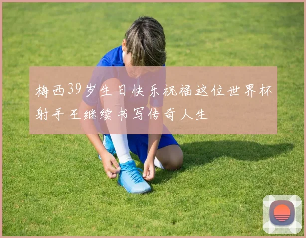 梅西39岁生日快乐祝福这位世界杯射手王继续书写传奇人生