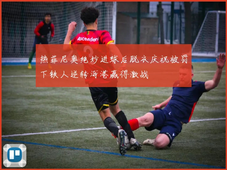 热菲尼奥绝妙进球后脱衣庆祝被罚下铁人逆转海港赢得激战