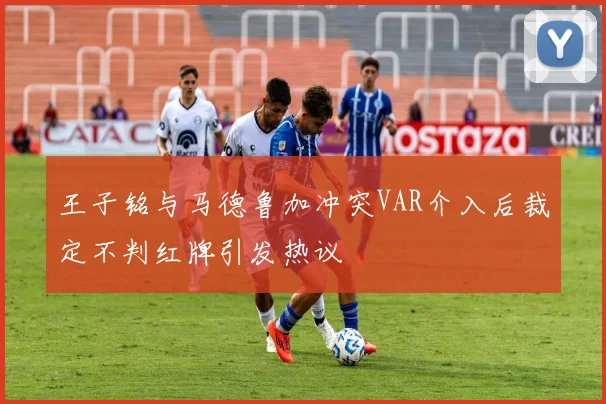 王子铭与马德鲁加冲突VAR介入后裁定不判红牌引发热议