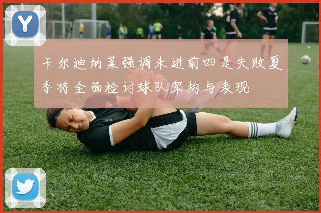 卡尔迪纳莱强调未进前四是失败夏季将全面检讨球队架构与表现