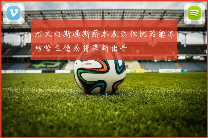 尤文对斯通斯薪水表示担忧若能冻结哈兰德或将果断出手