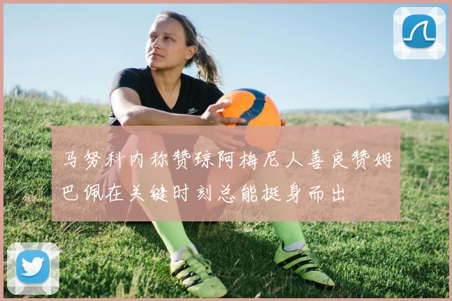 马努科内称赞琼阿梅尼人善良赞姆巴佩在关键时刻总能挺身而出