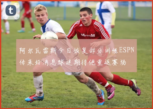 阿尔瓦雷斯今日恢复部分训练ESPN传来好消息球迷期待他重返赛场