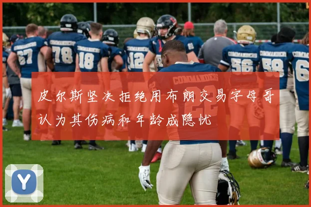 皮尔斯坚决拒绝用布朗交易字母哥认为其伤病和年龄成隐忧
