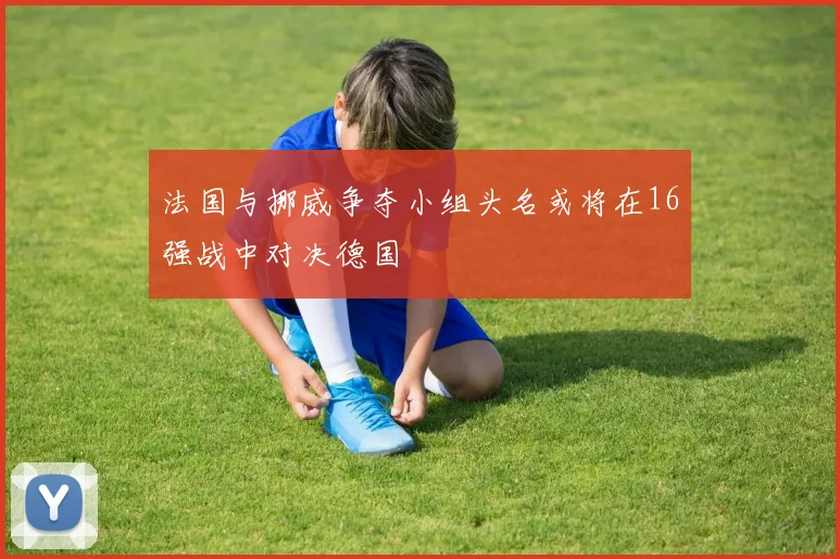 法国与挪威争夺小组头名或将在16强战中对决德国