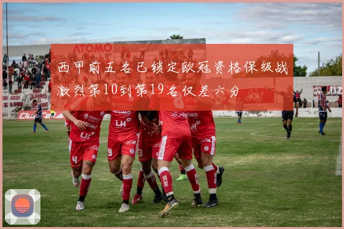 西甲前五名已锁定欧冠资格保级战激烈第10到第19名仅差六分