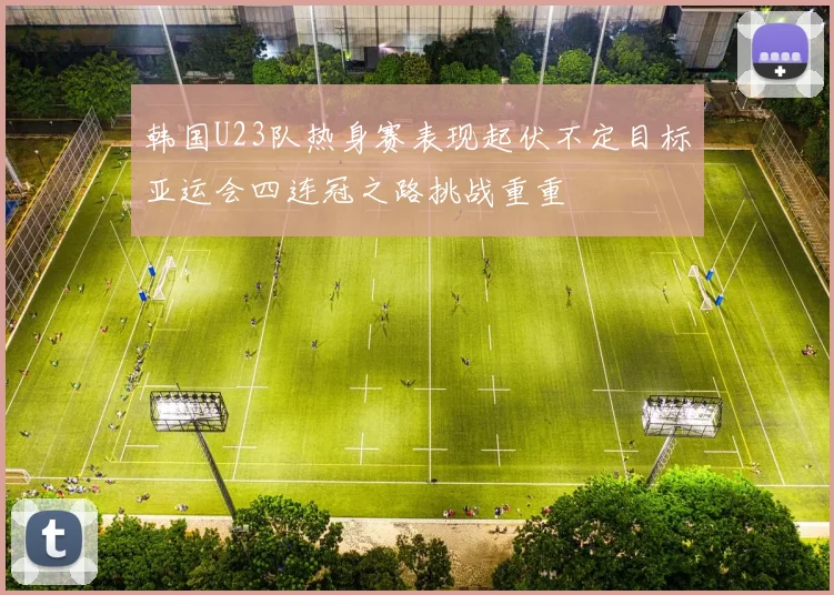 韩国U23队热身赛表现起伏不定目标亚运会四连冠之路挑战重重
