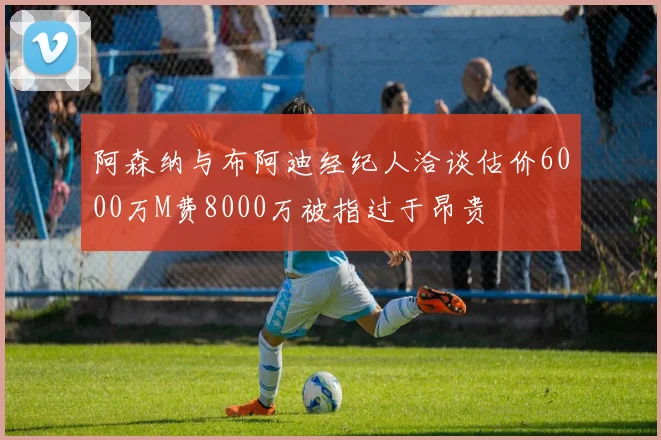 阿森纳与布阿迪经纪人洽谈估价6000万M费8000万被指过于昂贵